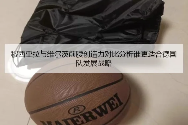 穆西亚拉与维尔茨前腰创造力对比分析谁更适合德国队发展战略