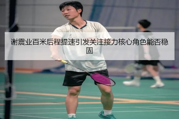 谢震业百米后程提速引发关注接力核心角色能否稳固